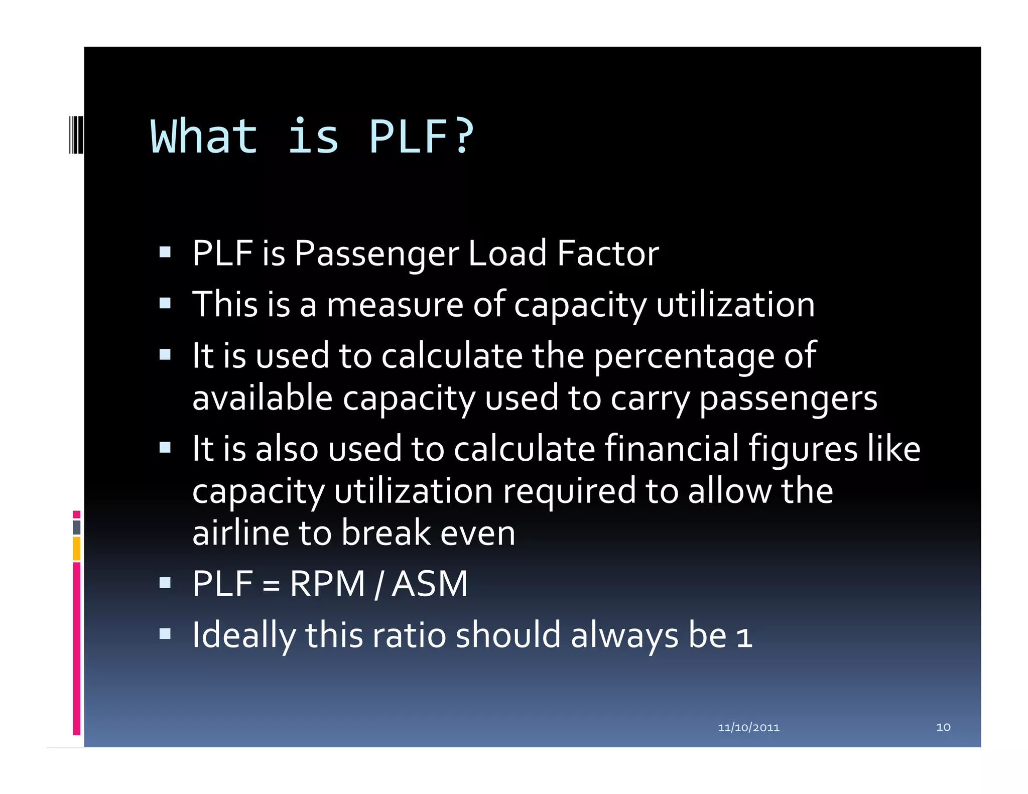 What is PLF?

 PLF is Passenger Load Factor
 This is a measure of capacity utilization
 It is used to calculate the percentage of
 available capacity used to carry passengers
 It is also used to calculate financial figures like
 capacity utilization required to allow the
 airline to break even
 PLF = RPM / ASM
 Ideally this ratio should always be 1

                                     11/10/2011        10
 