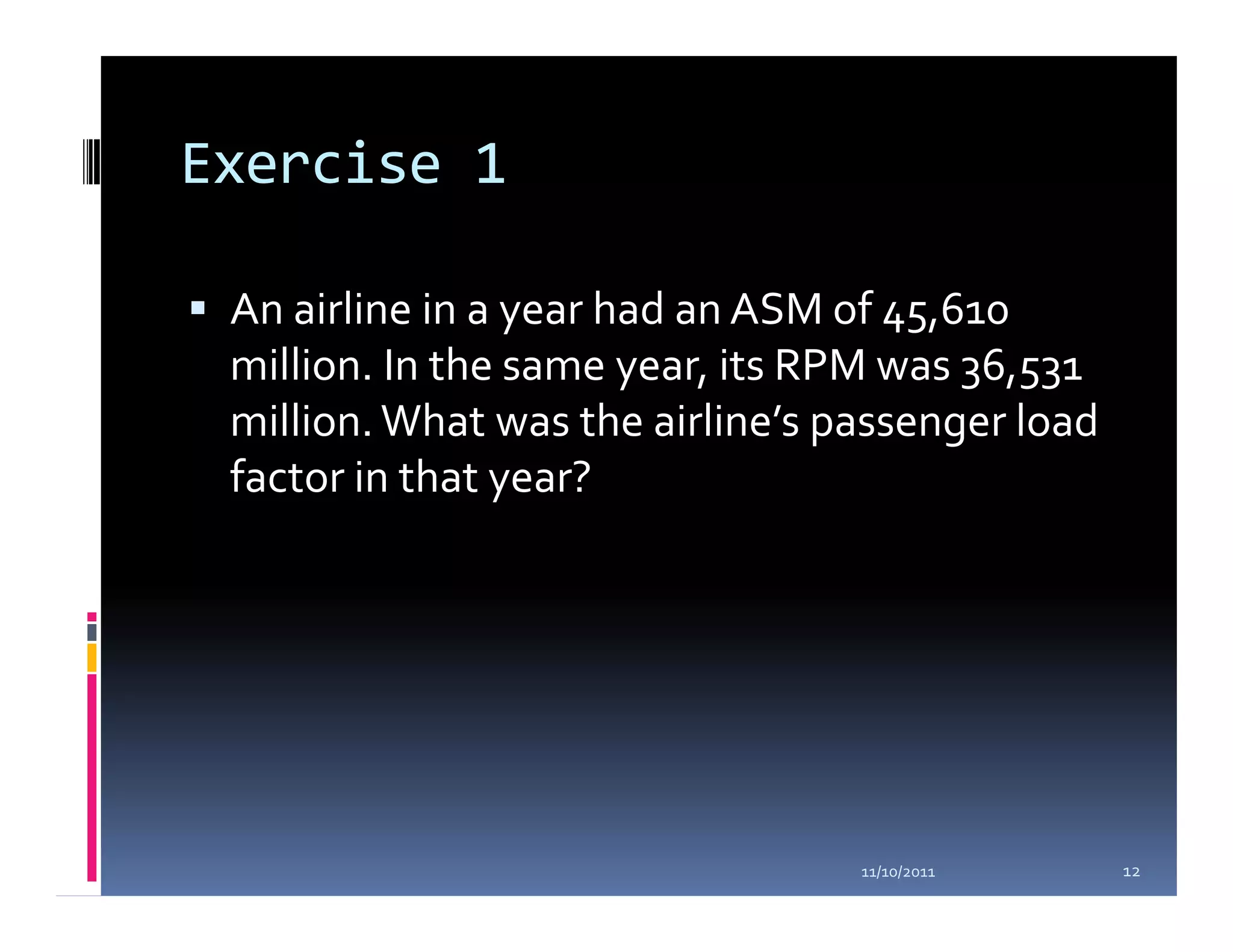 Exercise 1

 An airline in a year had an ASM of 45,610
 million. In the same year, its RPM was 36,531
 million. What was the airline’s passenger load
 factor in that year?




                                  11/10/2011      12
 