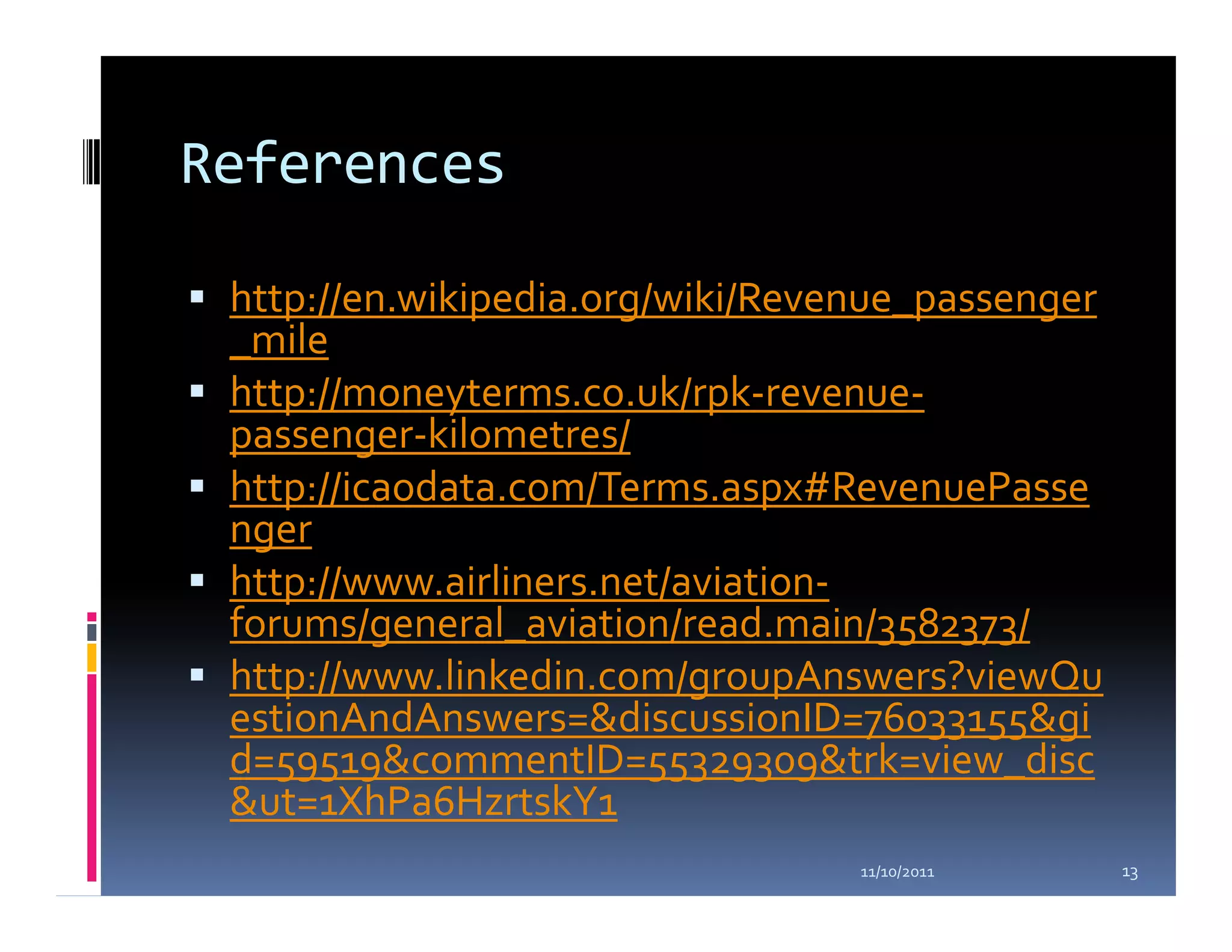 References

 http://en.wikipedia.org/wiki/Revenue_passenger
 _mile
 http://moneyterms.co.uk/rpk-revenue-
 passenger-kilometres/
 http://icaodata.com/Terms.aspx#RevenuePasse
 nger
 http://www.airliners.net/aviation-
 forums/general_aviation/read.main/3582373/
 http://www.linkedin.com/groupAnswers?viewQu
 estionAndAnswers=&discussionID=76033155&gi
 d=59519&commentID=55329309&trk=view_disc
 &ut=1XhPa6HzrtskY1
                                  11/10/2011      13
 