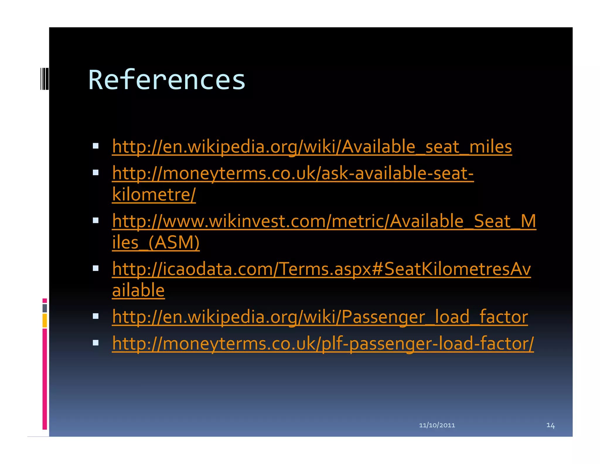 References

 http://en.wikipedia.org/wiki/Available_seat_miles
 http://moneyterms.co.uk/ask-available-seat-
 kilometre/
 http://www.wikinvest.com/metric/Available_Seat_M
 iles_(ASM)
 http://icaodata.com/Terms.aspx#SeatKilometresAv
 ailable
 http://en.wikipedia.org/wiki/Passenger_load_factor
 http://moneyterms.co.uk/plf-passenger-load-factor/


                                     11/10/2011       14
 
