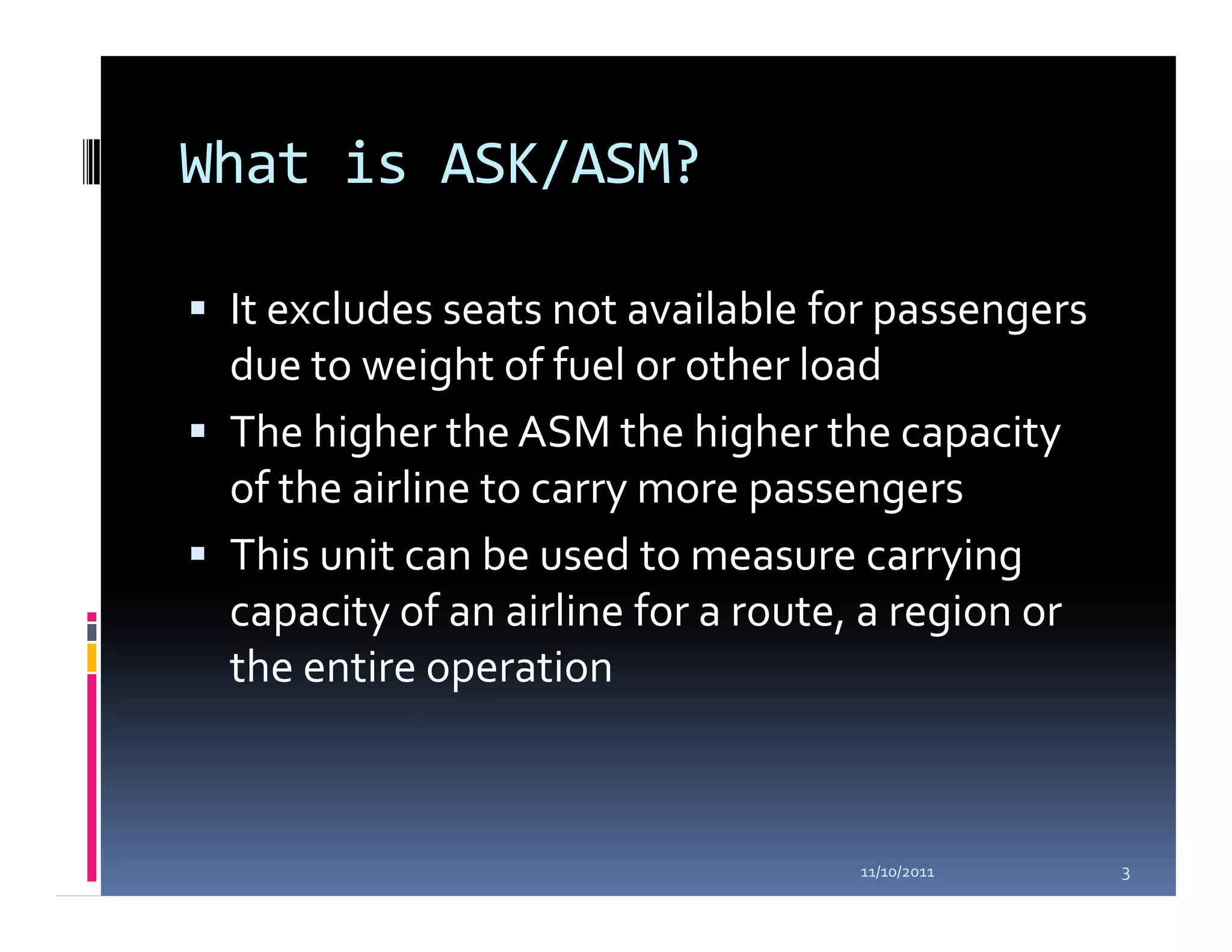 What is ASK/ASM?

 It excludes seats not available for passengers
 due to weight of fuel or other load
 The higher the ASM the higher the capacity
 of the airline to carry more passengers
 This unit can be used to measure carrying
 capacity of an airline for a route, a region or
 the entire operation



                                   11/10/2011      3
 