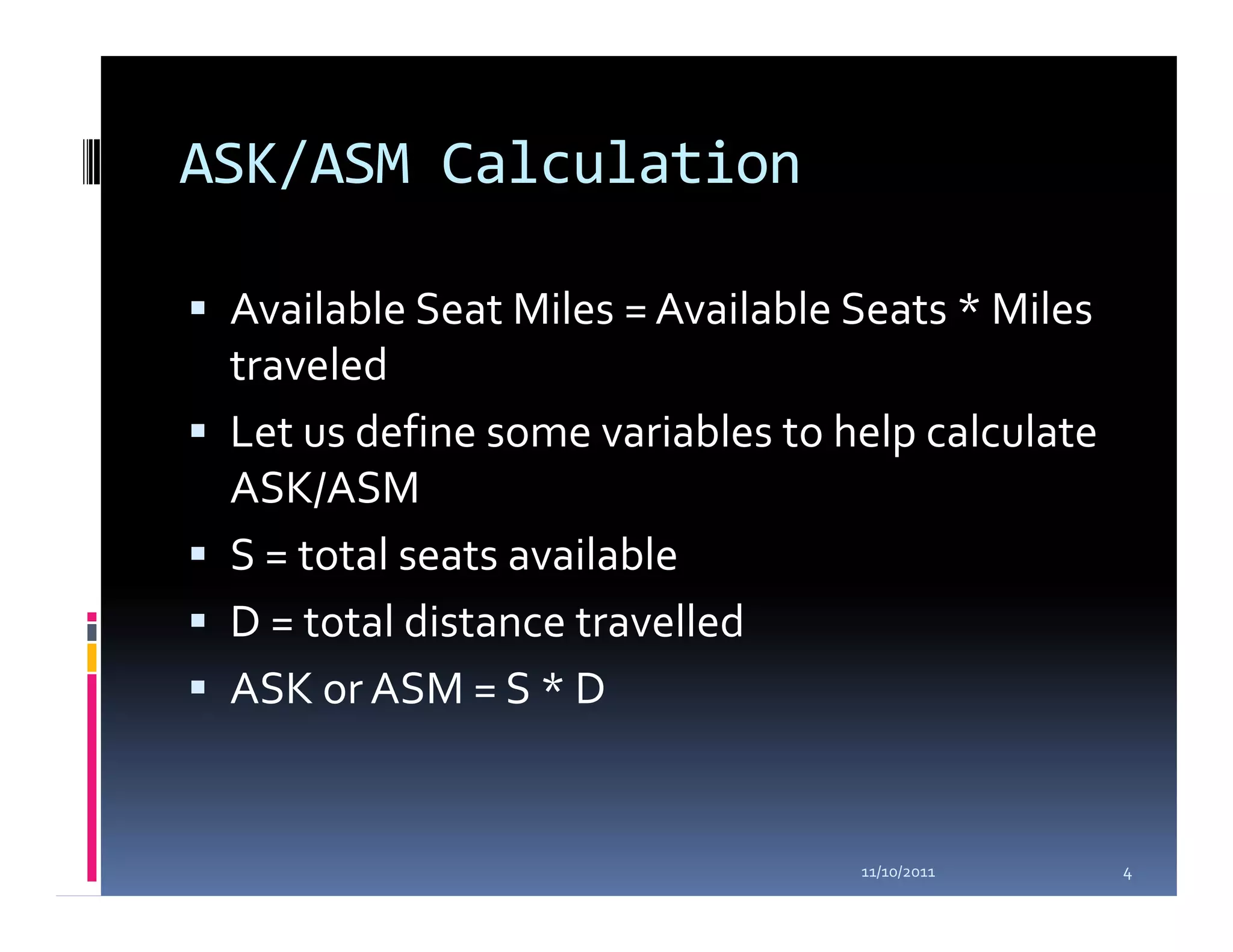 ASK/ASM Calculation

 Available Seat Miles = Available Seats * Miles
 traveled
 Let us define some variables to help calculate
 ASK/ASM
 S = total seats available
 D = total distance travelled
 ASK or ASM = S * D


                                  11/10/2011      4
 