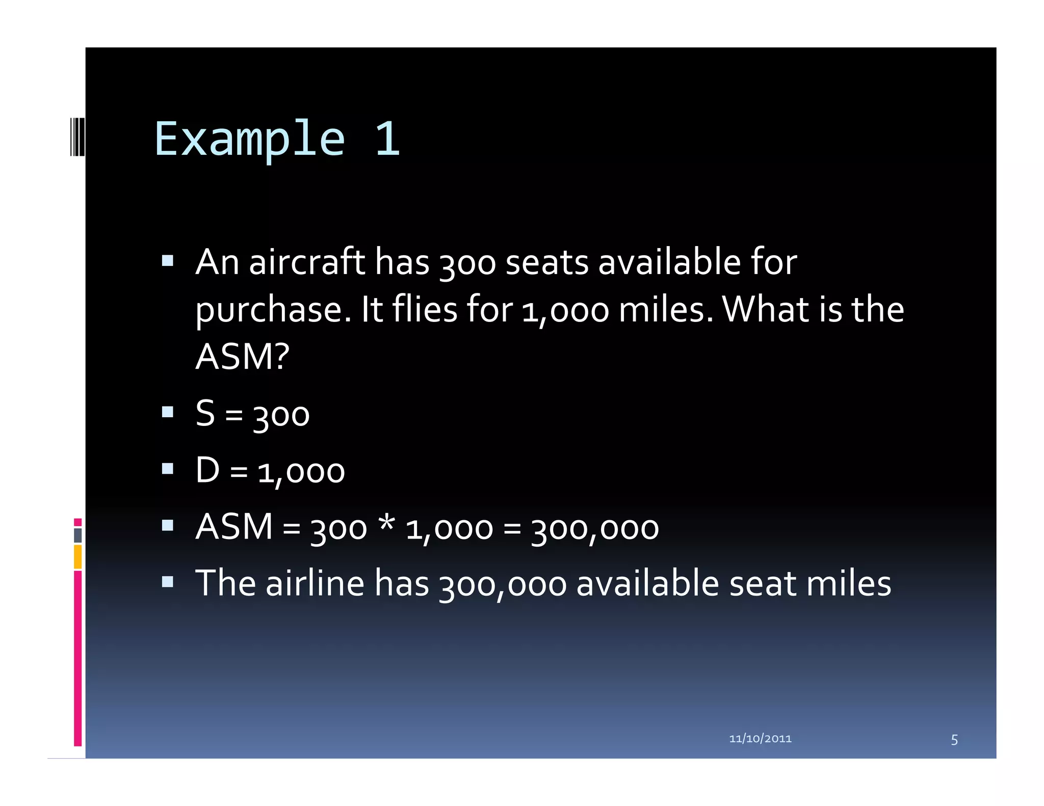 Example 1

 An aircraft has 300 seats available for
 purchase. It flies for 1,000 miles. What is the
 ASM?
 S = 300
 D = 1,000
 ASM = 300 * 1,000 = 300,000
 The airline has 300,000 available seat miles


                                    11/10/2011     5
 