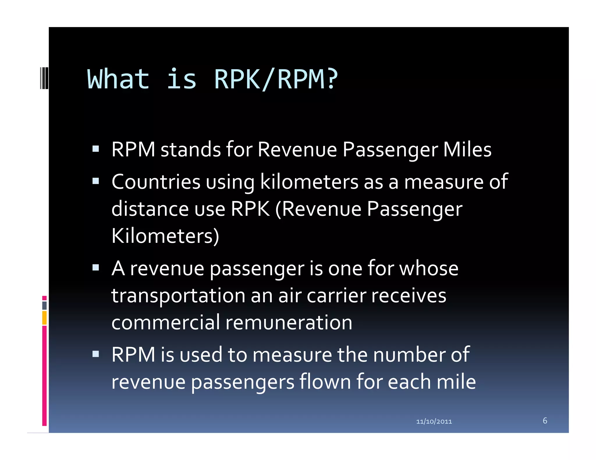 What is RPK/RPM?

 RPM stands for Revenue Passenger Miles
 Countries using kilometers as a measure of
 distance use RPK (Revenue Passenger
 Kilometers)
 A revenue passenger is one for whose
 transportation an air carrier receives
 commercial remuneration
 RPM is used to measure the number of
 revenue passengers flown for each mile
                                 11/10/2011   6
 