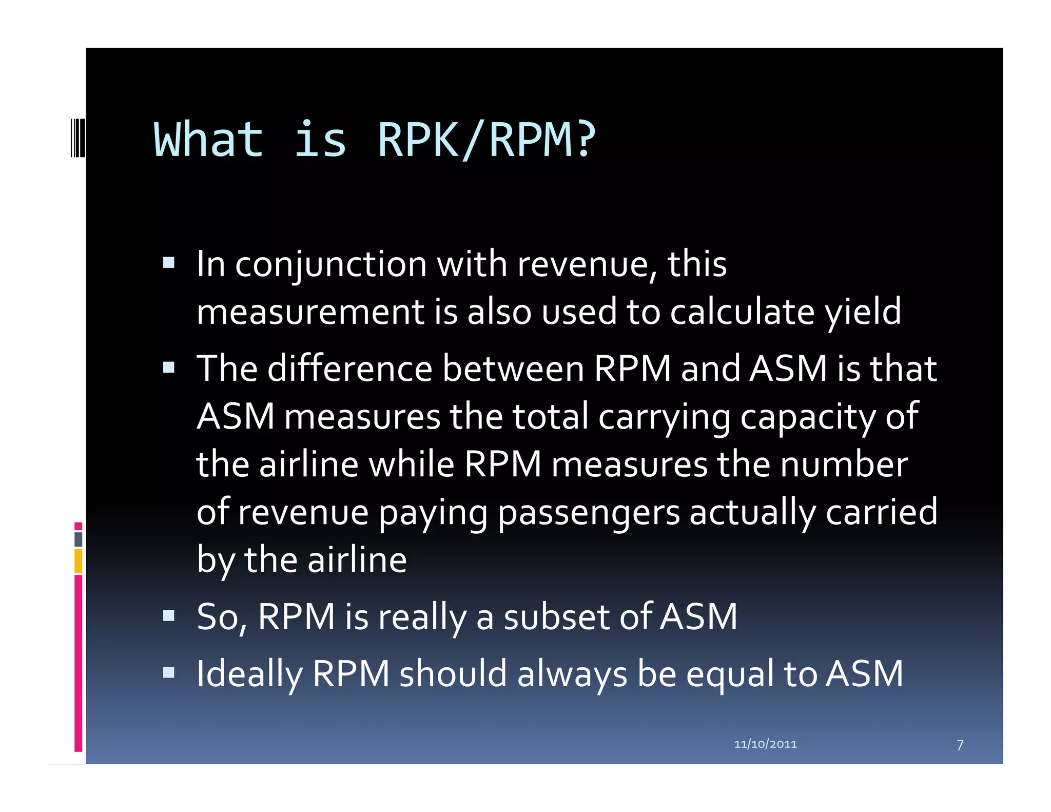 What is RPK/RPM?

 In conjunction with revenue, this
 measurement is also used to calculate yield
 The difference between RPM and ASM is that
 ASM measures the total carrying capacity of
 the airline while RPM measures the number
 of revenue paying passengers actually carried
 by the airline
 So, RPM is really a subset of ASM
 Ideally RPM should always be equal to ASM
                                 11/10/2011      7
 