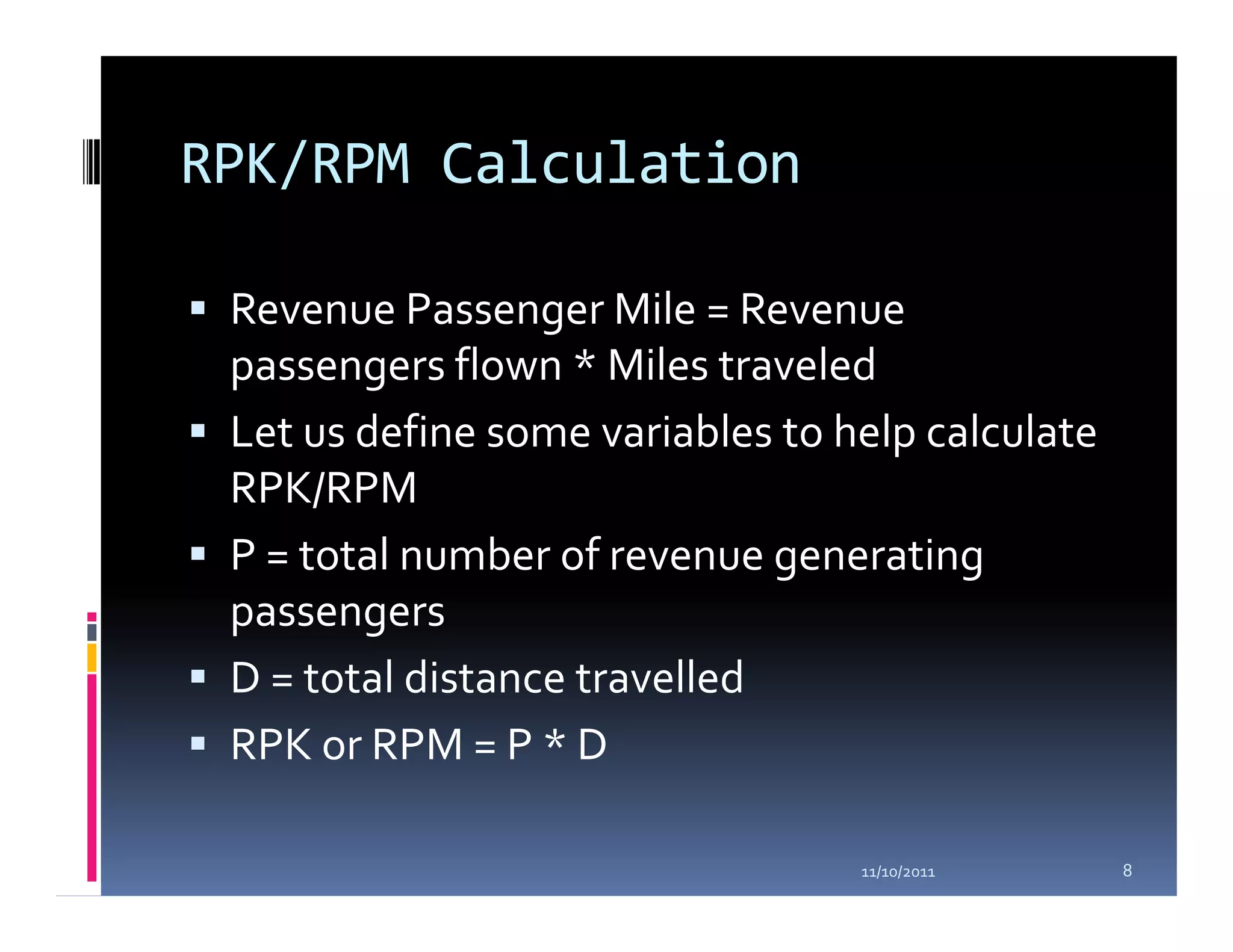 RPK/RPM Calculation

 Revenue Passenger Mile = Revenue
 passengers flown * Miles traveled
 Let us define some variables to help calculate
 RPK/RPM
 P = total number of revenue generating
 passengers
 D = total distance travelled
 RPK or RPM = P * D

                                  11/10/2011      8
 
