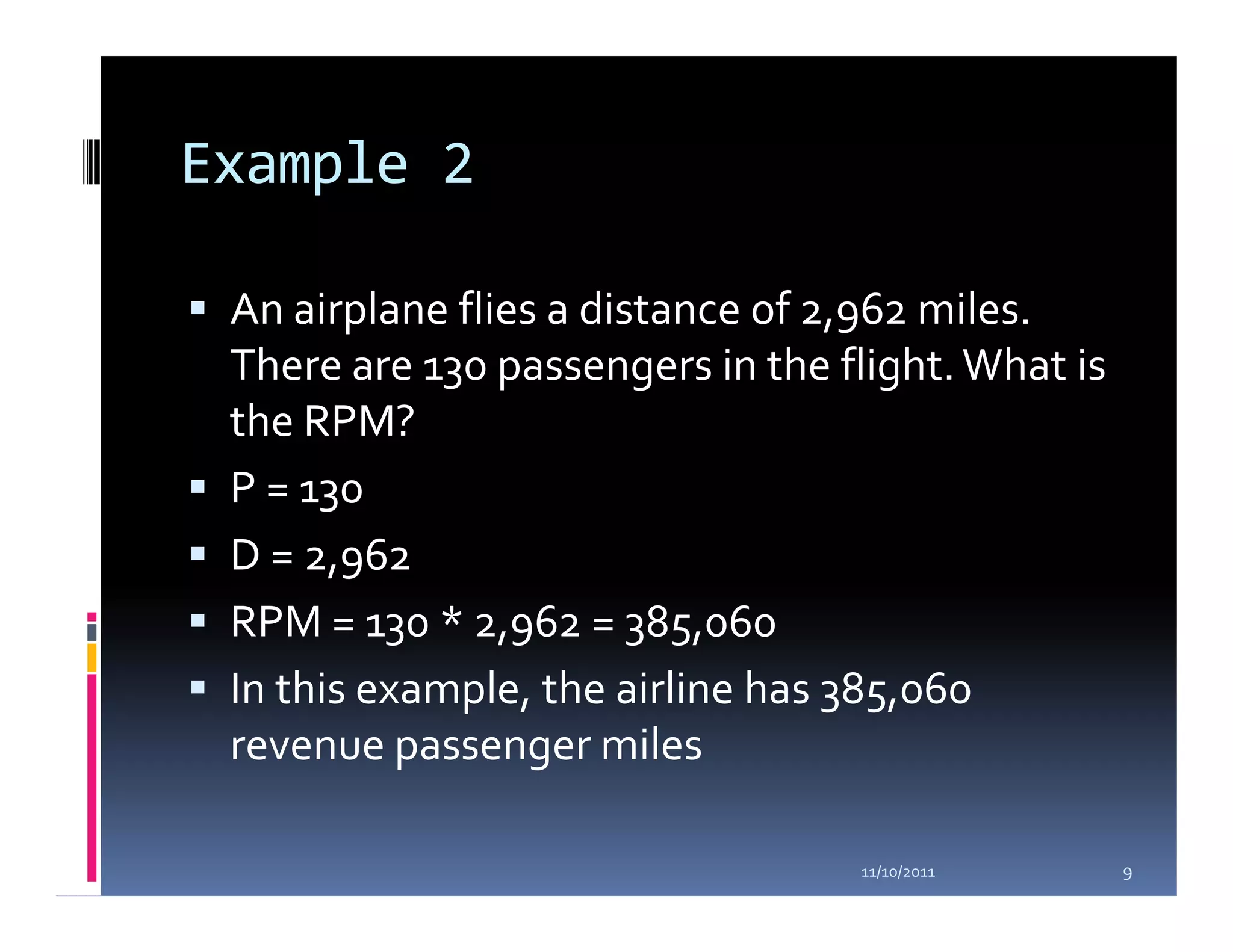 Example 2

 An airplane flies a distance of 2,962 miles.
 There are 130 passengers in the flight. What is
 the RPM?
 P = 130
 D = 2,962
 RPM = 130 * 2,962 = 385,060
 In this example, the airline has 385,060
 revenue passenger miles

                                  11/10/2011       9
 