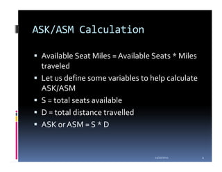 ASK/ASM Calculation

 Available Seat Miles = Available Seats * Miles
 traveled
 Let us define some variables to help calculate
 ASK/ASM
 S = total seats available
 D = total distance travelled
 ASK or ASM = S * D


                                  11/10/2011      4
 