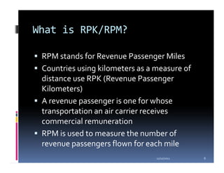 What is RPK/RPM?

 RPM stands for Revenue Passenger Miles
 Countries using kilometers as a measure of
 distance use RPK (Revenue Passenger
 Kilometers)
 A revenue passenger is one for whose
 transportation an air carrier receives
 commercial remuneration
 RPM is used to measure the number of
 revenue passengers flown for each mile
                                 11/10/2011   6
 