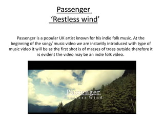 Passenger is a popular UK artist known for his indie folk music. At the
beginning of the song/ music video we are instantly introduced with type of
music video it will be as the first shot is of masses of trees outside therefore it
is evident the video may be an indie folk video.
Passenger
‘Restless wind’
 