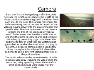 Camera
Each shot has an average length of 4-5 seconds
however the length varies slightly, the length of the
shots contributes to creating a soft transition from
each shot to the next. The camera movement for
each alternating shot of the 'nature' aspect of the
video is moving slowly into the environment in that
specific shot. The slow movement of the camera
reflects the title of the song about 'restless
wind'. Each camera shot is either a wide shot or
long shot that aims to show to area and setting of
the video, by presenting large shots allows the
audience to take in what they are watching and
gain a feel as to what the music video is trying to
present. A birds eye camera angle is used a few
times throughout the video which allows the
audience to gain a different spatial perspective of
the positive views.
The music video uses the representation of indie
folk music videos by featuring the video when the
sun is out, using appealing views, the use of an
artist performing and using imagery of the
countryside.
 
