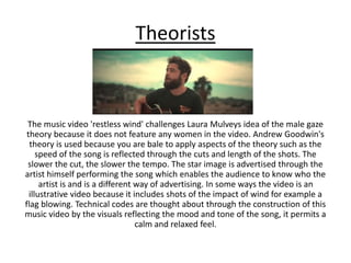 Theorists
The music video 'restless wind' challenges Laura Mulveys idea of the male gaze
theory because it does not feature any women in the video. Andrew Goodwin's
theory is used because you are bale to apply aspects of the theory such as the
speed of the song is reflected through the cuts and length of the shots. The
slower the cut, the slower the tempo. The star image is advertised through the
artist himself performing the song which enables the audience to know who the
artist is and is a different way of advertising. In some ways the video is an
illustrative video because it includes shots of the impact of wind for example a
flag blowing. Technical codes are thought about through the construction of this
music video by the visuals reflecting the mood and tone of the song, it permits a
calm and relaxed feel.
 