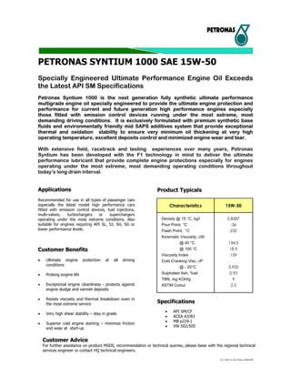Syn 1000 sm 10w-40/jpn.20080408
PETRONAS SYNTIUM 1000 SAE 15W-50
Specially Engineered Ultimate Performance Engine Oil Exceeds
the Latest API SM Specifications
Petronas Syntium 1000 is the next generation fully synthetic ultimate performance
multigrade engine oil specially engineered to provide the ultimate engine protection and
performance for current and future generation high performance engines especially
those fitted with emission control devices running under the most extreme, most
demanding driving conditions. It is exclusively formulated with premium synthetic base
fluids and environmentally friendly mid SAPS additives system that provide exceptional
thermal and oxidation stability to ensure very minimum oil thickening at very high
operating temperature, excellent deposits control and minimized engine wear and tear.
With extensive field, racetrack and testing experiences over many years, Petronas
Syntium has been developed with the F1 technology in mind to deliver the ultimate
performance lubricant that provide complete engine protections especially for engines
operating under the most extreme, most demanding operating conditions throughout
today’s long drain interval.
Applications
Recommended for use in all types of passenger cars
especially the latest model high performance cars
fitted with emission control devices, fuel injections,
multi-valves, turbochargers or superchargers
operating under the most extreme conditions. Also
suitable for engines requiring API SL, SJ, SH, SG or
lower performance levels.
Customer Benefits
• Ultimate engine protection at all driving
conditions
• Prolong engine life
• Exceptional engine cleanliness - protects against
engine sludge and varnish deposits
• Resists viscosity and thermal breakdown even in
the most extreme service
• Very high shear stability – stay in grade
• Superior cold engine starting – minimize friction
and wear at start-up
Product Typicals
Characteristics 15W-50
Density @ 15 °C, kg/l 0.8587
Pour Point, °C -36
Flash Point, °C 232
Kinematic Viscosity, cSt
@ 40 °C 134.5
@ 100 °C 18.9
Viscosity Index 159
Cold Cranking Visc, cP
@ - 20°C 3,920
Sulphated Ash, %wt 0.93
TBN, mg KOH/g 9
ASTM Colour 2.5
Specifications
• API SM/CF
• ACEA A3/B3
• MB p229.1
• VW 502/505
Customer Advice
For further assistance on product MSDS, recommendation or technical queries, please liaise with the regional technical
services engineer or contact HQ technical engineers.
 
