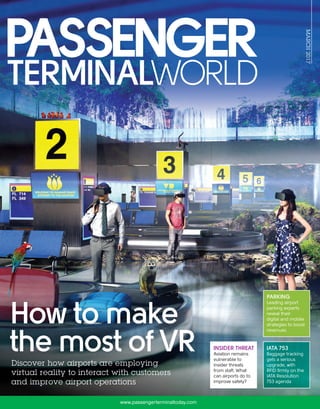 MARCH2017
publishedbyUKIPMedia&EventsLtd
www.passengerterminaltoday.com
PASSENGERTERMINALWORLD|MARCH2017INTHISISSUE:VIRTUALREALITY|PARKING|INSIDERTHREAT|HOTHUBS|EMERGENCYPLANNING
IATA 753
Baggage tracking
gets a serious
upgrade, with
RFID firmly on the
IATA Resolution
753 agenda
PARKING
Leading airport
parking experts
reveal their
digital and mobile
strategies to boost
revenues
Discover how airports are employing
virtual reality to interact with customers
and improve airport operations
INSIDER THREAT
Aviation remains
vulnerable to
insider threats
from staff. What
can airports do to
improve safety?
Discover how airports are employing
How to make
the most of VR
 