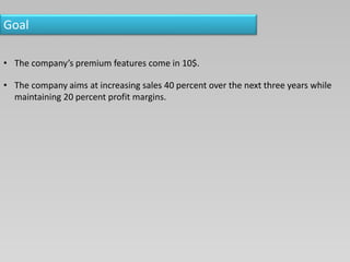 Goal
• The company’s premium features come in 10$.
• The company aims at increasing sales 40 percent over the next three years while
maintaining 20 percent profit margins.
 