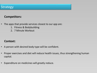 Strategy
Competitors:
• The apps that provide services closest to our app are:
1. Fitness & Bodybuilding
2. 7 Minute Workout
Context:
• A person with desired body type will be confident.
• Proper exercises and diet will reduce health issues, thus strengthening human
capital.
• Expenditure on medicines will greatly reduce.
 