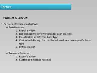 Tactics
Product & Service:
• Services offered are as follows:
 Free Features:
1. Exercise videos
2. List of most effective workouts for each exercise
3. Classification of different body type
4. Customized dietary charts to be followed to attain a specific body
type
5. BMI calculator
 Premium Features:
1. Expert’s advice
2. Customized exercise routines
 