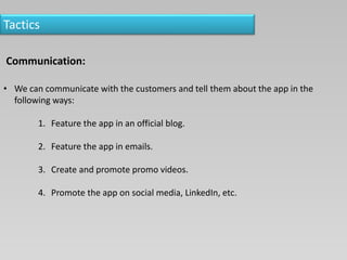 Tactics
Communication:
• We can communicate with the customers and tell them about the app in the
following ways:
1. Feature the app in an official blog.
2. Feature the app in emails.
3. Create and promote promo videos.
4. Promote the app on social media, LinkedIn, etc.
 