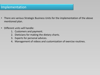 Implementation
• There are various Strategic Business Units for the implementation of the above
mentioned plan.
• Different units will handle:
1. Customers and payment.
2. Dieticians for making the dietary charts.
3. Experts for personal advices.
4. Management of videos and customization of exercise routines.
 