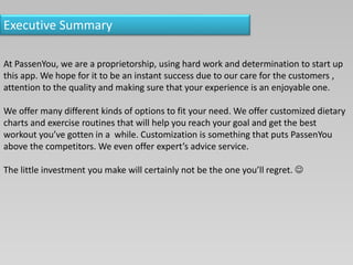 Executive Summary
At PassenYou, we are a proprietorship, using hard work and determination to start up
this app. We hope for it to be an instant success due to our care for the customers ,
attention to the quality and making sure that your experience is an enjoyable one.
We offer many different kinds of options to fit your need. We offer customized dietary
charts and exercise routines that will help you reach your goal and get the best
workout you’ve gotten in a while. Customization is something that puts PassenYou
above the competitors. We even offer expert’s advice service.
The little investment you make will certainly not be the one you’ll regret. 
 