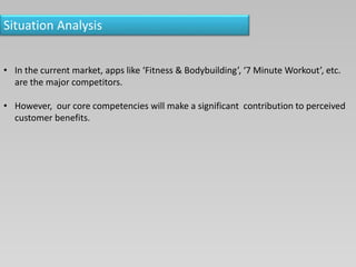 Situation Analysis
• In the current market, apps like ‘Fitness & Bodybuilding’, ‘7 Minute Workout’, etc.
are the major competitors.
• However, our core competencies will make a significant contribution to perceived
customer benefits.
 