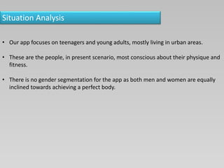 Situation Analysis
• Our app focuses on teenagers and young adults, mostly living in urban areas.
• These are the people, in present scenario, most conscious about their physique and
fitness.
• There is no gender segmentation for the app as both men and women are equally
inclined towards achieving a perfect body.
 
