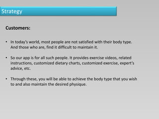 Strategy
Customers:
• In today’s world, most people are not satisfied with their body type.
And those who are, find it difficult to maintain it.
• So our app is for all such people. It provides exercise videos, related
instructions, customized dietary charts, customized exercise, expert’s
advice, etc.
• Through these, you will be able to achieve the body type that you wish
to and also maintain the desired physique.
 