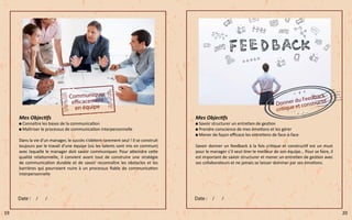 Mes Objectifs
Connaître les bases de la communication
Maîtriser le processus de communication interpersonnelle
Dans la vie d’un manager, le succès s’obtient rarement seul ! Il se construit
toujours par le travail d’une équipe (où les talents sont mis en commun)
avec laquelle le manager doit savoir communiquer. Pour atteindre cette
qualité relationnelle, il convient avant tout de construire une stratégie
de communication durable et de savoir reconnaître les obstacles et les
barrières qui pourraient nuire à un processus fiable de communication
interpersonnelle
Mes Objectifs
Savoir structurer un entretien de gestion
Prendre conscience de mes émotions et les gérer
Mener de façon efficace les entretiens de face-à-face
Savoir donner un feedback à la fois critique et constructif est un must
pour le manager s’il veut tirer le meilleur de son équipe… Pour se faire, il
est important de savoir structurer et mener un entretien de gestion avec
ses collaborateurs et ne jamais se laisser dominer par ses émotions.
19 20
 