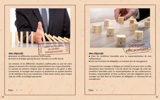 Mes Objectifs
Analyser les différentes situations conflictuelles
Choisir la stratégie appropriée pour résoudre un conflit donné
Les tensions et les différentes situations conflictuelles au sein de votre
équipe ne peuvent être résolues maladroitement sous risque d’escalade…
En sachant les prévenir d’abord, puis en apprenant à les gérer si elles
surviennent, le manager doit toujours se positionner en qualité d’arbitre
ou de médiateur face à ces turbulences. Il doit savoir choisir, pour chaque
type de conflit, la stratégie appropriée.
Mes Objectifs
Créer les conditions favorables pour la responsabilisation de mes
collaborateurs
Faire de l’entretien de délégation un moment fort de management
L’incapacité d’un manager à déléguer et à lâcher prise peut avoir un effet
dévastateur dans l’entreprise. Il est du devoir du manager de créer des
conditions favorables pour la responsabilisation de ses collaborateurs.
Encadrer, responsabiliser et faire confiance sont des obligations pour le
manager qui doit faire de l’entretien de délégation un moment fort de
management.
21 22
 