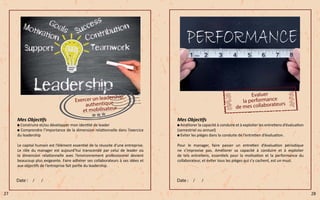Mes Objectifs
Construire et/ou développer mon identité de leader
Comprendre l’importance de la dimension relationnelle dans l’exercice
du leadership
Le capital humain est l’élément essentiel de la réussite d’une entreprise.
Le rôle du manager est aujourd’hui transcendé par celui de leader où
la dimension relationnelle avec l’environnement professionnel devient
beaucoup plus exigeante. Faire adhérer ses collaborateurs à ses idées et
aux objectifs de l’entreprise fait partie du leadership.
Mes Objectifs
Améliorer la capacité à conduire et à exploiter les entretiens d’évaluation
(semestriel ou annuel)
Eviter les pièges dans la conduite de l’entretien d’évaluation.
Pour le manager, faire passer un entretien d’évaluation périodique
ne s’improvise pas. Améliorer sa capacité à conduire et à exploiter
de tels entretiens, essentiels pour la motivation et la performance du
collaborateur, et éviter tous les pièges qui s’y cachent, est un must.
27 28
 