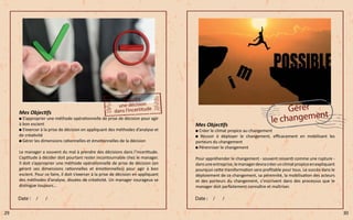 Mes Objectifs
S’approprier une méthode opérationnelle de prise de décision pour agir
à bon escient
S’exercer à la prise de décision en appliquant des méthodes d’analyse et
de créativité
Gérer les dimensions rationnelles et émotionnelles de la décision
Le manager a souvent du mal à prendre des décisions dans l’incertitude.
L’aptitude à décider doit pourtant rester incontournable chez le manager.
Il doit s’approprier une méthode opérationnelle de prise de décision (en
gérant ses dimensions rationnelles et émotionnelles) pour agir à bon
escient. Pour ce faire, il doit s’exercer à la prise de décision en appliquant
des méthodes d’analyse, douées de créativité. Un manager courageux se
distingue toujours…
Mes Objectifs
Créer le climat propice au changement
Réussir à déployer le changement, efficacement en mobilisant les
porteurs du changement
Pérenniser le changement
Pour appréhender le changement - souvent ressenti comme une rupture -
dansuneentreprise,lemanagerdevracréerunclimatpropiceenexpliquant
pourquoi cette transformation sera profitable pour tous. Le succès dans le
déploiement de ce changement, sa pérennité, la mobilisation des acteurs
et des porteurs du changement, s’inscrivent dans des processus que le
manager doit parfaitement connaître et maîtriser.
29 30
 