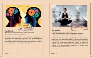 Mes Objectifs
Me découvrir et connaître certains aspects de soi-même
Connaître mon style de communication
Dans l’existence de tout manager, il est important de toujours mieux se
connaitre et de se placer sur le chemin de la prise de conscience pour
développer ses qualités relationnelles avec les autres… En d’autres
termes, développons d’abord l’apprentissage de soi pour mieux connaître,
reconnaître et surtout, mieux comprendre les autres !
Mes Objectifs
Identifier et reconnaître mes émotions
Gérer mes émotions avec un sens du jugement et intelligence
Ajuster mes comportements en fonction des circonstances
Il est maintenant clairement reconnu que la performance d’une entreprise
dépend aussi de la capacité des managers à contrôler leurs émotions et
celles des autres. Une bonne fréquence émotionnelle vous permettra
d’ajuster votre comportement, voire de le modifier, en fonction des
multiples circonstances de votre vie de manager. Votre empathie et votre
influence sur les émotions d’autrui se traduiront en une plus grande
motivation de la part de vos équipes.
11 12
 