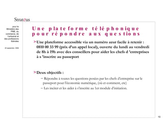 Une plateforme téléphonique pour répondre aux questions Une plateforme accessible via un numéro azur facile à retenir :  0810 00 33 99 (prix d’un appel local), ouverte du lundi au vendredi de 8h à 19h avec des conseillers pour aider les chefs d ’entreprises à s ’inscrire au passeport Deux objectifs : Répondre à toutes les questions posées par les chefs d’entreprise sur le passeport pour l’économie numérique, (où et comment, etc) Les inciter et les aider à s’inscrire au 1er module d’initiation. 