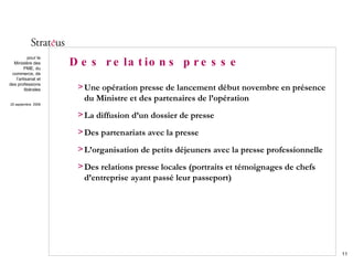 Des relations presse Une opération presse de lancement début novembre en présence du Ministre et des partenaires de l’opération La diffusion d’un dossier de presse Des partenariats avec la presse  L’organisation de petits déjeuners avec la presse professionnelle Des relations presse locales (portraits et témoignages de chefs d’entreprise ayant passé leur passeport) 
