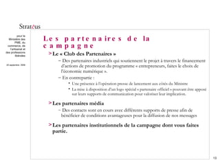 Les partenaires de la campagne Le « Club des Partenaires » Des partenaires industriels qui soutiennent le projet à travers le financement d’actions de promotion du programme « entrepreneurs, faites le choix de l’économie numérique ». En contrepartie : Une présence à l’opération presse de lancement aux côtés du Ministre La mise à disposition d’un logo spécial « partenaire officiel » pouvant être apposé sur leurs supports de communication pour valoriser leur implication. Les partenaires média Des contacts sont en cours avec différents supports de presse afin de bénéficier de conditions avantageuses pour la diffusion de nos messages  Les partenaires institutionnels de la campagne dont vous faites partie. 