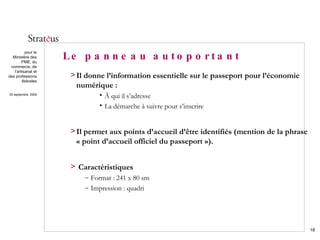 Le panneau autoportant Il donne l’information essentielle sur le passeport pour l’économie numérique : À qui il s’adresse La démarche à suivre pour s’inscrire Il permet aux points d’accueil d’être identifiés (mention de la phrase « point d’accueil officiel du passeport »). Caractéristiques Format : 241 x 80 sm Impression : quadri 
