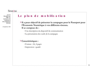 Le plan de mobilisation Il a pour objectif de présenter la campagne pour le Passeport pour l’Économie Numérique à vos différents réseaux.  Il se compose de : Une description du dispositif de communication La présentation des outils de la campagne Caractéristiques : Format : A4, 4 pages Impression : quadri 