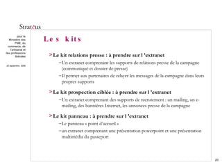 Les kits Le kit relations presse : à prendre sur l ’extranet Un extranet comprenant les supports de relations presse de la campagne (communiqué et dossier de presse) Il permet aux partenaires de relayer les messages de la campagne dans leurs propres supports Le kit prospection ciblée : à prendre sur l ’extranet Un extranet comprenant des supports de recrutement : un mailing, un e-mailing, des bannières Internet, les annonces presse de la campagne Le kit panneau : à prendre sur l ’extranet Le panneau « point d’accueil »  un extranet comprenant une présentation powerpoint et une présentation multimédia du passeport 