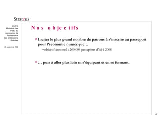 Nos objectifs Inciter le plus grand nombre de patrons à s’inscrire au passeport pour l’économie numérique… objectif annoncé : 200 000 passeports d’ici à 2008 …  puis à aller plus loin en s’équipant et en se formant. 