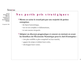 Nos partis pris stratégiques Mettre en scène le retard pris par une majorité de petites entreprises de façon humoristique, sur un ton complice et dédramatisant, et sans aucune moquerie. Adopter un discours pragmatique et concret en mettant en avant les bénéfices de l’Économie Numérique pour le chef d’entreprise : être plus crédible et plus compétitif sur leur marché, gagner du temps et réduire leurs coûts, développer leurs ventes. 