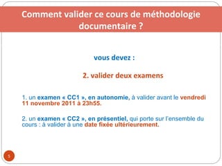 vous devez :   2. valider deux examens 2. suivre une visite guidée de la bibliothèque universitaire 3. consulter le cours de  méthodologie documentaire en ligne 4. valider un TP tutoré et trois examens Comment valider ce cours de méthodologie documentaire ? 1. un  examen « CC1 », en autonomie,  à valider avant le  vendredi 11 novembre 2011 à 23h55. 2. un  examen « CC2 », en présentiel,  qui porte sur l’ensemble du cours : à valider à une  date fixée ultérieurement. 