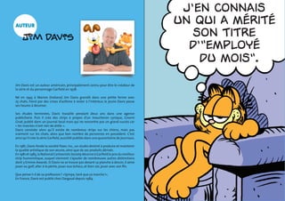 Alors l‡, 
Igor, tu me 
fais peur... 
©DR 
du moisî. 
du moisî. 
Jíen connais 
un qui a mÈritÈ 
son titre 
díîemployÈ 
du moisî. 
mon 
Je tíai toujours 
Je crois 
Je crois 
auteur 
Jim Davis est un auteur américain, principalement connu pour être le créateur de 
la série et du personnage Garfield en 1978. 
Né en 1945 à Marion (Indiana) Jim Davis grandit dans une petite ferme avec 
25 chats. Forcé par des crises d’asthme à rester à l’intérieur, le jeune Davis passe 
ses heures à dessiner. 
Ses études terminées, Davis travaille pendant deux ans dans une agence 
publicitaire. Puis il crée des strips à propos d’un moucheron cynique, Gnorm 
Gnat, publié dans un journal local mais qui ne rencontre pas un grand succès car 
« les insectes n’ont rien de drôle ». 
Davis constate alors qu’il existe de nombreux strips sur les chiens, mais pas 
vraiment sur les chats, alors que bon nombre de personnes en possèdent. C’est 
ainsi qu’il crée la série Garfield, aussitôt publiée dans une quarantaine de journaux. 
En 1981, Davis fonde la société Paws. Inc., un studio destiné à produire et maintenir 
la qualité artistique de son oeuvre, ainsi que de ses produits dérivés. 
En 1981 et 1985, la National Cartoonists Society décerne à Garfield le prix du meilleur 
strip humoristique, auquel viennent s’ajouter de nombreuses autres distinctions 
dont 3 Emmie Awards. Si Davis ne se trouve pas devant sa planche à dessin, il aime 
jouer au golf, aller à la pêche, jouer aux échecs, et bien sûr, jouer avec son fils. 
Que pense-t-il de sa profession ? «Sympa, tant que ça marche !». 
En France, Davis est publié chez Dargaud depuis 1984. 
 