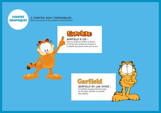 chartes 
graphiques 2 chartes sont disponibles : 
(Elles ne peuvent pas être utilisées simultanément.) 
Garfield & Cie : 
basé sur le dessin animé, ce dessin 
en 3D est très cartoon et convient à 
un public plus jeune, entre 4 et 10 ans. 
Garfield by Jim Davis : 
le Garfield classique tiré des strips 
de Jim Davis, destiné à un public 
ado-adultes. 
 