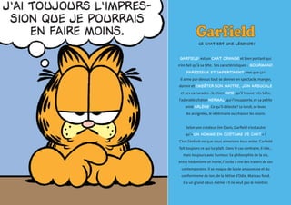 Ce chat est une légende ! 
Garfield est un chat orange et bien portant qui 
n’en fait qu’à sa tête. Ses caractéristiques : gourmand, 
paresseux et impertinent, rien que ça ! 
Il aime par-dessus tout se donner en spectacle, manger, 
dormir et embêter son maitre, Jon Arbuckle 
et ses camarades : le chien Odie, qu’il trouve très bête, 
l’adorable chaton Nermal, qui l’insupporte, et sa petite 
amie Arlène. Ce qu’il déteste ? Le lundi, se lever, 
les araignées, le vétérinaire ou chasser les souris. 
Selon son créateur Jim Davis, Garfield n’est autre 
qu’« un homme en costume de chat » ! 
C’est l’enfant-roi que nous aimerions tous rester. Garfield 
fait toujours ce qui lui plaît. Dans le cas contraire, il râle… 
mais toujours avec humour. Sa philosophie de la vie, 
entre hédonisme et ironie, l’incite à rire des travers de ses 
contemporains. Il se moque de la vie amoureuse et du 
conformisme de Jon, de la bêtise d’Odie. Mais au fond, 
il a un grand coeur, même s’il ne veut pas le montrer. 
 