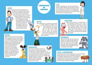 Liz 
Liz est la vétérinaire qui s’occupe de Garfield et 
d’Odie. Garfield déteste aller chez elle. Et comme 
Jon est toujours à la recherche de prétextes pour 
voir Liz, Garfield y va souvent ! Liz ne semble pas 
insensible au charme de Jon, mais Garfield sabote 
toute tentative de rapprochement. 
Arlène 
Arlène plaît beaucoup à Garfield. Mais il 
est primordial de noter que le chat le 
plus important du monde pour Garfield, 
c’est Garfield ! Arlène n’arrive donc 
qu’en deuxième position. Et si Garfield 
devait choisir entre Arlène et un plat 
de lasagnes… Arlène perdrait. Ce beau 
félin est pourtant l’amoureuse officielle 
de Garfield. 
Nermal 
Nermal est le chaton le plus mignon du 
monde. Une boule de poils pleine de 
tendresse et d’amour dont la seule 
envie est d’être l’ami de Garfield. 
Pourtant, il l’énerve prodigieusement 
et Garfield passe son temps à essayer 
de l’envoyer à Abu Dhabi. 
Les lasagnes 
Les lasagnes sont les vraies maîtresses du coeur de Garfield, 
devant les pizzas de Vito ! Garfield ferait tout pour 
des lasagnes, absolument tout ! C’est d’ailleurs à 
cause de ça que Jon le force à faire des régimes 
à répétition, qui ne durent jamais longtemps : 
rien ne résiste à l’appel des lasagnes. 
VIto 
Vito Capaletti est le cuisinier du restaurant 
italien préféré de Garfield : Chez 
Vito. Aujourd’hui, Vito est un 
grand pizzaiolo et Garfield 
est son plus fidèle client. 
Mais ce n’est pas un client 
de tout repos : ses énormes 
commandes rendent Vito riche 
mais lui posent également de 
gros problèmes ! 
Jon 
Jon est jeune homme fort sympathique qui 
possède une maison ainsi qu’un chat 
et un chien : Garfield et Odie. Tout ce 
qui lui manque, c’est une relation 
amoureuse stable, même s’il semble 
se passer quelque chose avec Liz, 
la vétérinaire. Jon aime la pêche 
et le camping pour le plus 
grand malheur de Garfield qui 
s’imagine très bien camper 
dans le salon devant la 
télé. Quant à savoir qui 
de Garfield ou de Jon est 
le vrai maître à bord, la 
question reste ouverte. 
Squeak 
Pour un chat, Garfield aime bien les 
souris. Enfin, il les laisse vivre en paix 
car l’idée de les manger le dégoûte. Et s’il 
lui arrive de leur courir après, c’est surtout pour 
ne pas perdre la face et sa place aux yeux de 
Jon. Parmi toutes ces souris, son meilleur pote 
s’appelle Squeak. Ce rongeur au 
caractère jovial et facile est 
reconnaissant à Garfield de 
lui laisser la vie sauve. 
ODIE 
Odie est l’autre animal de compagnie 
de Jon Arbuckle. Pas très malin, ce chien 
a une affection illimitée pour Garfield 
et Jon, qu’il n’hésite jamais à montrer à 
grands coups de langue baveuse et 
odorante. Odie ne sait pas parler, 
mais il arrive parfaitement 
à communiquer avec les 
humains en cas de besoin. 
Il adore jouer avec Garfield, 
même s’il est beaucoup trop 
fainéant. Si Garfield avait un 
plat de lasagnes par coups de 
pied qu’il a donnés à Odie…. 
Il serait le plus heureux 
des chats ! 
L’entourage 
de 
Garfield 
 