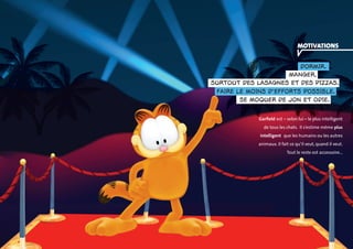 motivations 
dormir. 
Manger, 
surtout des lasagnes et des pizzas. 
faire le moins d’efforts possible. 
se moquer de Jon et Odie. 
Garfield est – selon lui – le plus intelligent 
de tous les chats. Il s’estime même plus 
intelligent que les humains ou les autres 
animaux. Il fait ce qu’il veut, quand il veut. 
Tout le reste est accessoire… 
 