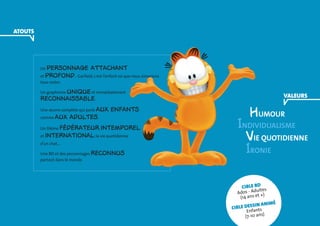 Un personnage attachant 
et profond : Garfield, c’est l’enfant roi que nous aimerions 
tous rester. 
Un graphisme unique et immédiatement 
reconnaissable. 
Une oeuvre complète qui parle aux enfants 
comme aux adultes. 
Un thème fédérateur, intemporel 
et international: la vie quotidienne 
d’un chat... 
Une BD et des personnages reconnus 
partout dans le monde. 
humour 
Individualisme 
Vie quotidienne 
Ironie 
cible BD 
Ados - Adultes 
(14 ans et +) 
Cible dessin animé 
Enfants 
(7-10 ans) 
VALEURS 
ATOUTS 
 