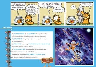 35 
hÈ, quíest-ce 
que tu regardes, 
boule de poils ? 
mon 
dÈjeuner, 
si tu ne 
changes pas 
de ton. 
Ha ! les chats comme 
toi, je níen fais quíune 
bouchÈe ! 
Ah ouais ? 
Prouve-le ! 
? 
PL_GARFIELD-54.indd 35 13/03/12 La vie domestique et ses anecdotes : les repas, les siestes, 
la télévision, les jeux avec Odie, les souris, le livreur de pizzas… 
La nourriture : lasagnes, pizzas, cookies, préparés par Jon, 
ou livrés à domicile. 
Les relations de voisinage : autres animaux domestiques 
(Nermal) et chats de gouttière (Arlène). 
La vie sentimentale : les déboires de Jon notamment avec 
la vétérinaire Liz et le succès de Garfield. 
Les aventures qui viennent perturber le train-train 
de Garfield, en particulier dans le dessin animé. 
Situations 
 