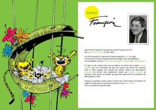 AUTEUR
Avec Charlie Chaplin et Jacques Tati, André Franquin est l’un
des géants de l’humour au XXe siècle.
Il se fait connaître en reprenant le personnage de Spirou en 1947.
Il va enrichir l’univers du groom de personnages aussi sympathiques
qu’incroyables, comme le comte de Champignac, Zorglub ou le Marsupilami.
En 1957, il crée, contre l’avis de son éditeur, un héros sans emploi, Gaston
Lagaffe, qui va à l’encontre de tous les canons des héros du moment.
C’est à cette époque qu’il décide de confier l’avenir du Marsupilami
à Batem. Ce dernier sera rapidement rejoint par Stéphan Colman au
scénario. C’est encore ce tandem qui poursuit aujourd’hui les aventures du
Marsupilami en BD.
Franquin, travailleur assidu, passe le relais de la série Spirou et Fantasio en
1968 à Fournier pour se consacrer à Gaston et aux Idées noires.
Il nous a quittés le 5 janvier 1997.
©DR
 