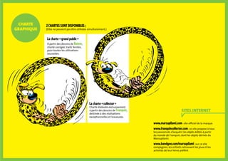 charte
graphique
Sites internet
La charte « grand public »
à partir des dessins de Batem,
charte corrigée, traits fermés,
pour toutes les utilisations
courantes.
La charte « collector »
Charte élaborée exclusivement
à partir des dessins de Franquin,
destinée à des réalisations
exceptionnelles et luxueuses.
www.marsupilami.com : site officiel de la marque.
www.franquincollector.com : ce site propose à tous
les passionnés d’acquérir les objets édités à partir
du monde de Franquin, dont les objets dérivés du
Marsupilami.
www.bandgee.com/marsupilami : sur ce site
compagnon, les enfants retrouvent les jeux et les
activités de leur héros préféré.
2 chartes sont disponibles :
(Elles ne peuvent pas être utilisées simultanément.)
 